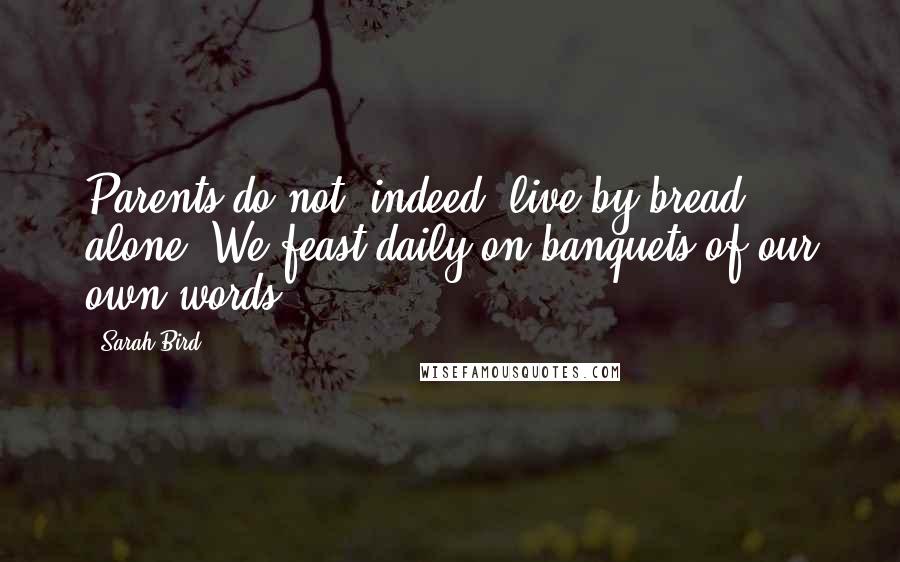 Sarah Bird Quotes: Parents do not, indeed, live by bread alone. We feast daily on banquets of our own words.