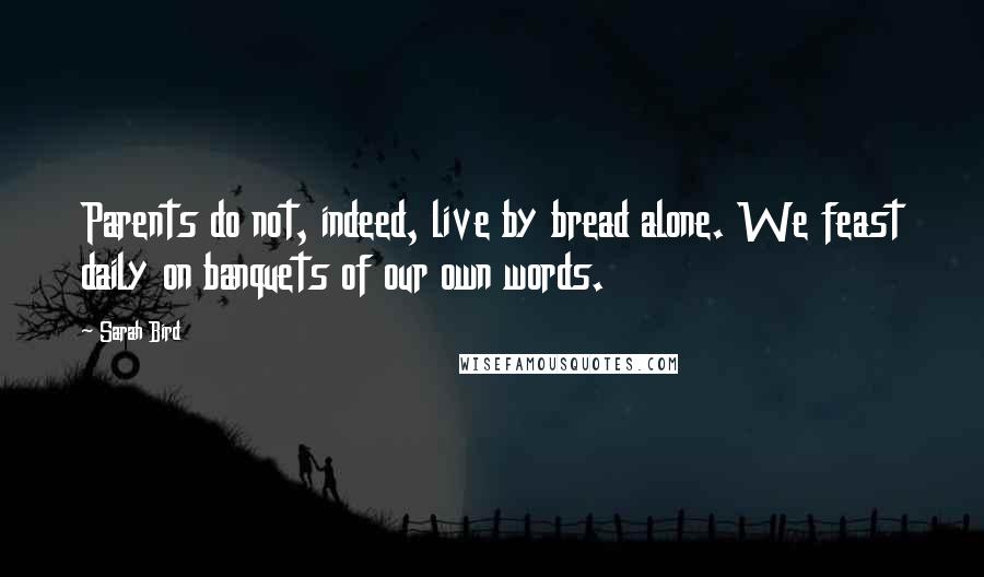 Sarah Bird Quotes: Parents do not, indeed, live by bread alone. We feast daily on banquets of our own words.