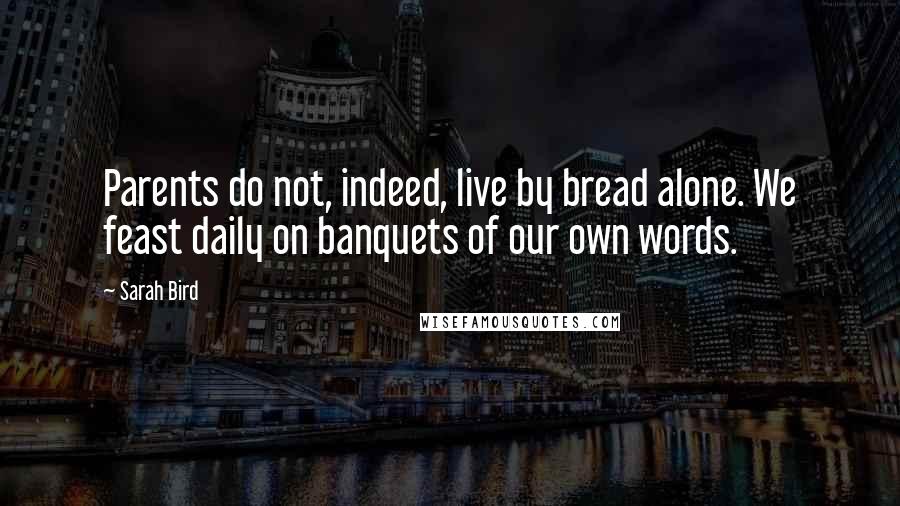 Sarah Bird Quotes: Parents do not, indeed, live by bread alone. We feast daily on banquets of our own words.