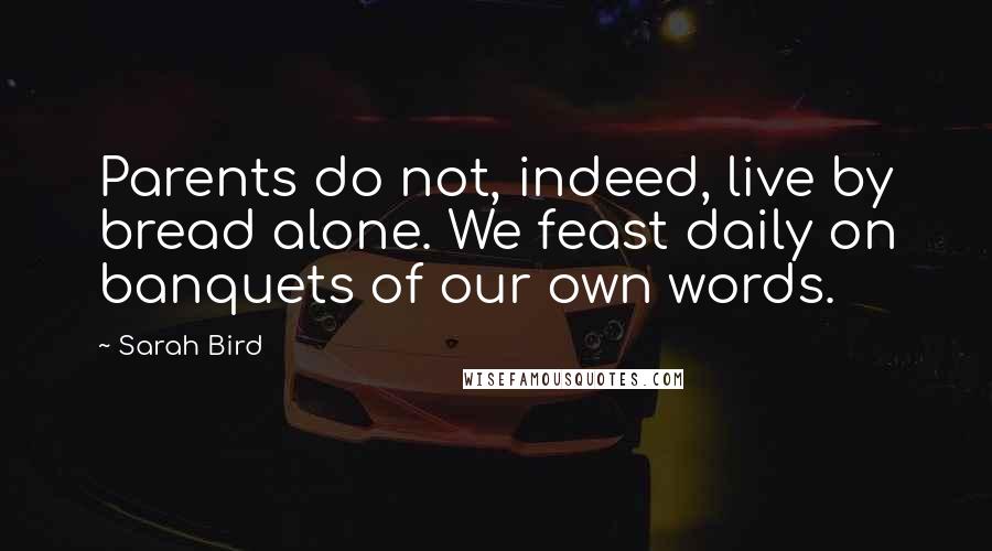 Sarah Bird Quotes: Parents do not, indeed, live by bread alone. We feast daily on banquets of our own words.