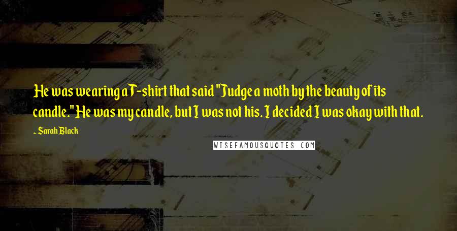 Sarah Black Quotes: He was wearing a T-shirt that said "Judge a moth by the beauty of its candle." He was my candle, but I was not his. I decided I was okay with that.