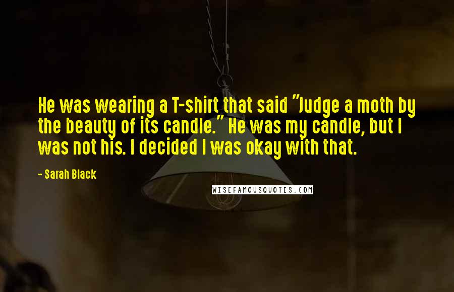 Sarah Black Quotes: He was wearing a T-shirt that said "Judge a moth by the beauty of its candle." He was my candle, but I was not his. I decided I was okay with that.