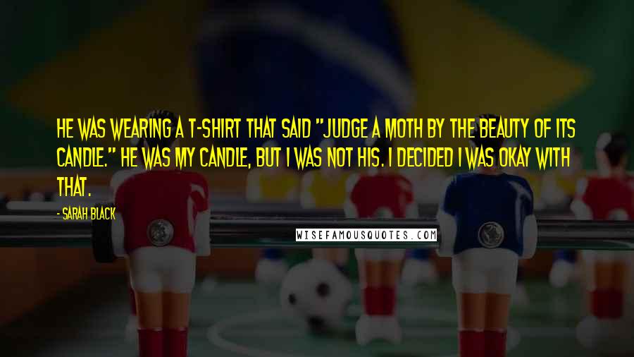 Sarah Black Quotes: He was wearing a T-shirt that said "Judge a moth by the beauty of its candle." He was my candle, but I was not his. I decided I was okay with that.