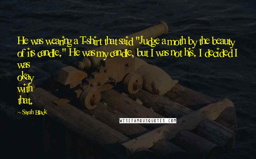 Sarah Black Quotes: He was wearing a T-shirt that said "Judge a moth by the beauty of its candle." He was my candle, but I was not his. I decided I was okay with that.