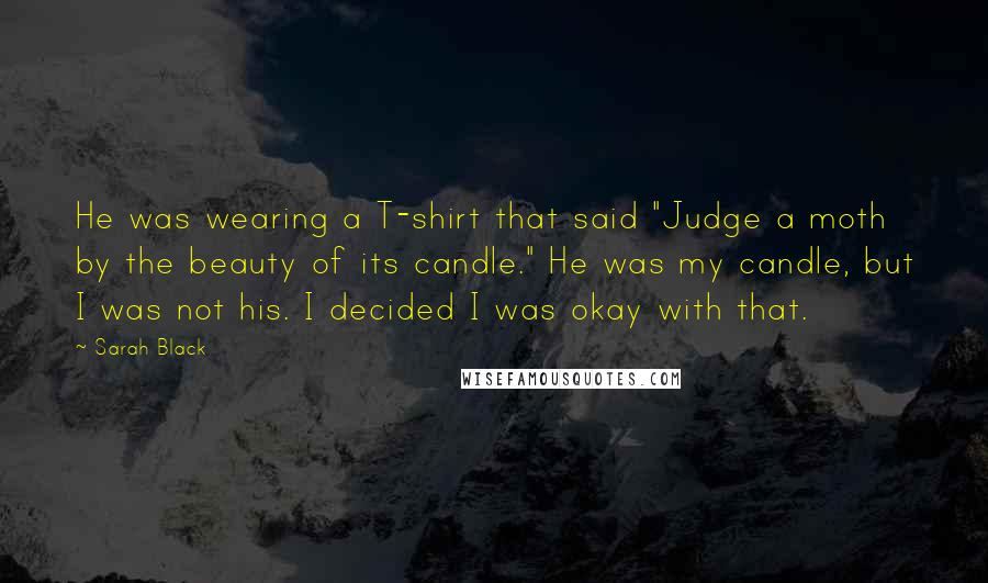 Sarah Black Quotes: He was wearing a T-shirt that said "Judge a moth by the beauty of its candle." He was my candle, but I was not his. I decided I was okay with that.