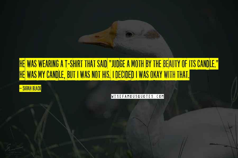 Sarah Black Quotes: He was wearing a T-shirt that said "Judge a moth by the beauty of its candle." He was my candle, but I was not his. I decided I was okay with that.