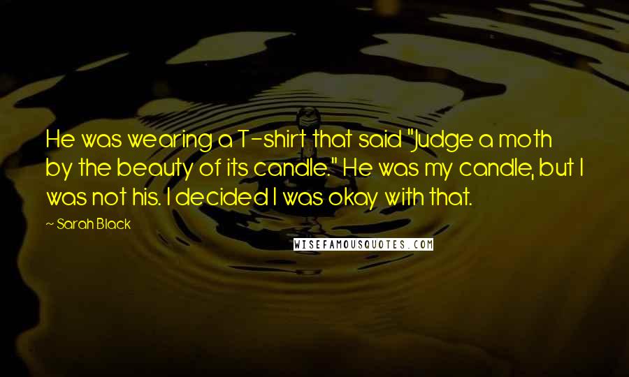 Sarah Black Quotes: He was wearing a T-shirt that said "Judge a moth by the beauty of its candle." He was my candle, but I was not his. I decided I was okay with that.