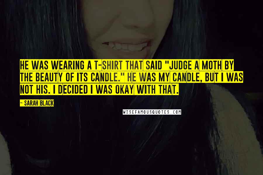 Sarah Black Quotes: He was wearing a T-shirt that said "Judge a moth by the beauty of its candle." He was my candle, but I was not his. I decided I was okay with that.