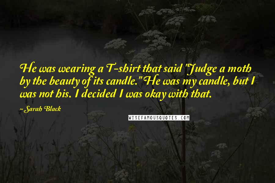 Sarah Black Quotes: He was wearing a T-shirt that said "Judge a moth by the beauty of its candle." He was my candle, but I was not his. I decided I was okay with that.