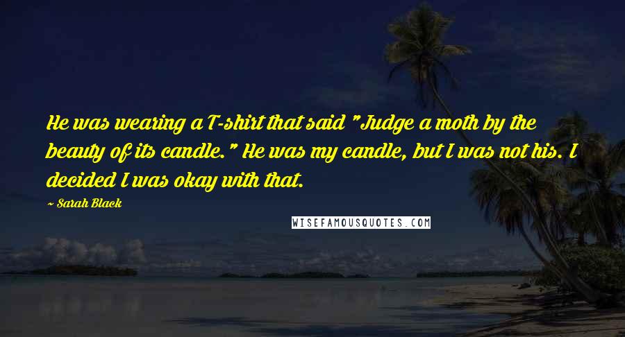 Sarah Black Quotes: He was wearing a T-shirt that said "Judge a moth by the beauty of its candle." He was my candle, but I was not his. I decided I was okay with that.