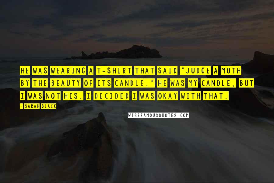 Sarah Black Quotes: He was wearing a T-shirt that said "Judge a moth by the beauty of its candle." He was my candle, but I was not his. I decided I was okay with that.