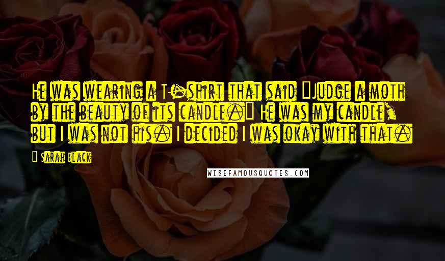 Sarah Black Quotes: He was wearing a T-shirt that said "Judge a moth by the beauty of its candle." He was my candle, but I was not his. I decided I was okay with that.