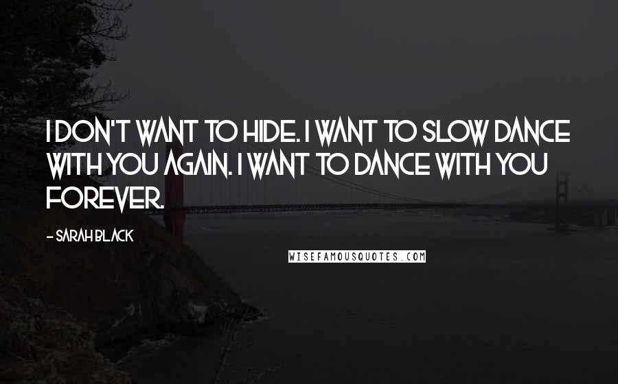 Sarah Black Quotes: I don't want to hide. I want to slow dance with you again. I want to dance with you forever.