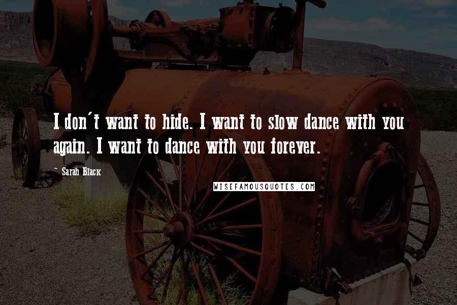 Sarah Black Quotes: I don't want to hide. I want to slow dance with you again. I want to dance with you forever.