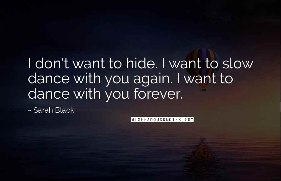 Sarah Black Quotes: I don't want to hide. I want to slow dance with you again. I want to dance with you forever.