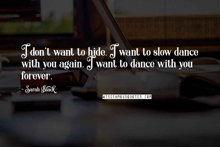 Sarah Black Quotes: I don't want to hide. I want to slow dance with you again. I want to dance with you forever.