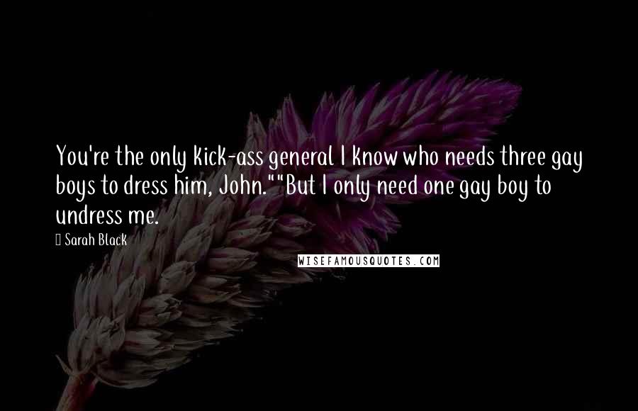 Sarah Black Quotes: You're the only kick-ass general I know who needs three gay boys to dress him, John.""But I only need one gay boy to undress me.