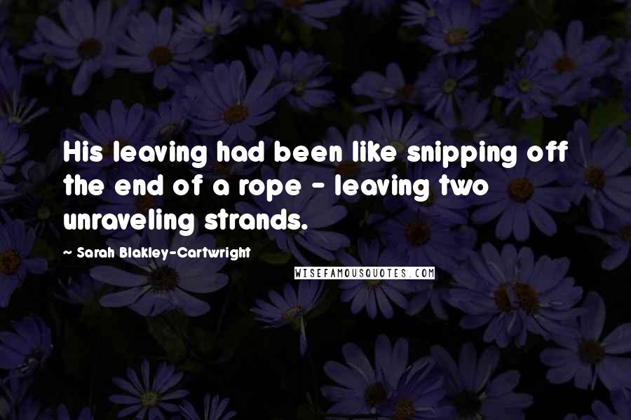 Sarah Blakley-Cartwright Quotes: His leaving had been like snipping off the end of a rope - leaving two unraveling strands.