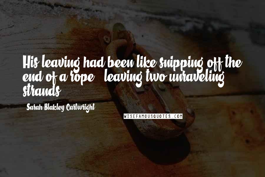 Sarah Blakley-Cartwright Quotes: His leaving had been like snipping off the end of a rope - leaving two unraveling strands.