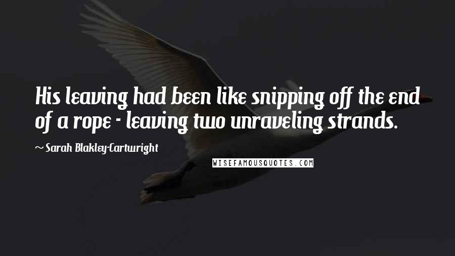 Sarah Blakley-Cartwright Quotes: His leaving had been like snipping off the end of a rope - leaving two unraveling strands.