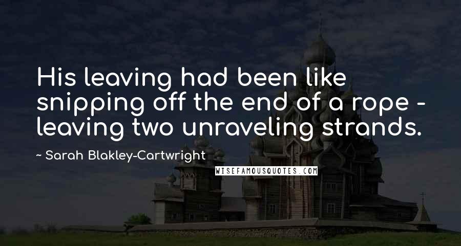 Sarah Blakley-Cartwright Quotes: His leaving had been like snipping off the end of a rope - leaving two unraveling strands.