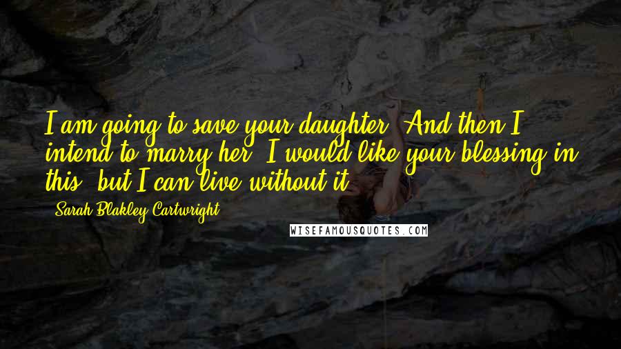 Sarah Blakley-Cartwright Quotes: I am going to save your daughter. And then I intend to marry her. I would like your blessing in this, but I can live without it.