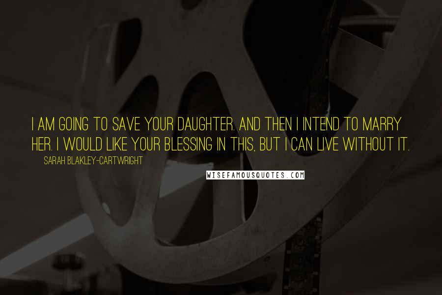 Sarah Blakley-Cartwright Quotes: I am going to save your daughter. And then I intend to marry her. I would like your blessing in this, but I can live without it.