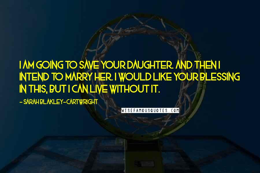 Sarah Blakley-Cartwright Quotes: I am going to save your daughter. And then I intend to marry her. I would like your blessing in this, but I can live without it.