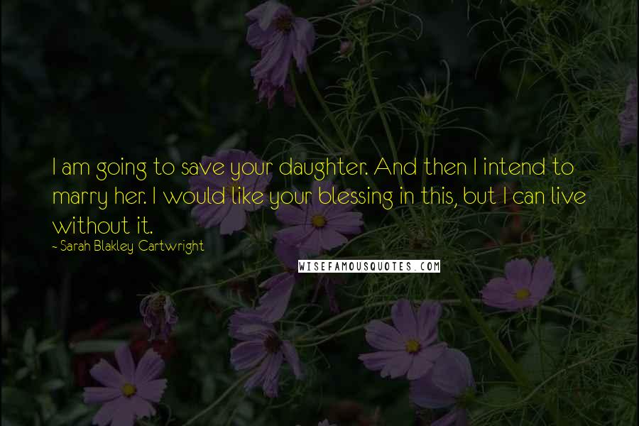 Sarah Blakley-Cartwright Quotes: I am going to save your daughter. And then I intend to marry her. I would like your blessing in this, but I can live without it.