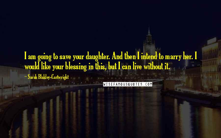 Sarah Blakley-Cartwright Quotes: I am going to save your daughter. And then I intend to marry her. I would like your blessing in this, but I can live without it.