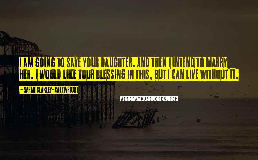 Sarah Blakley-Cartwright Quotes: I am going to save your daughter. And then I intend to marry her. I would like your blessing in this, but I can live without it.