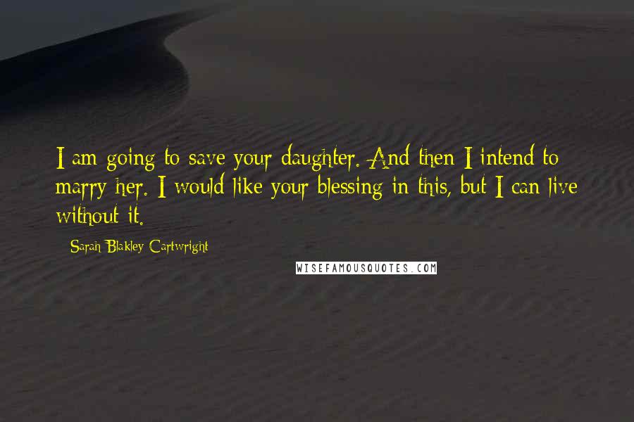 Sarah Blakley-Cartwright Quotes: I am going to save your daughter. And then I intend to marry her. I would like your blessing in this, but I can live without it.