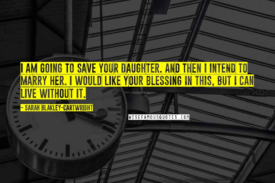 Sarah Blakley-Cartwright Quotes: I am going to save your daughter. And then I intend to marry her. I would like your blessing in this, but I can live without it.