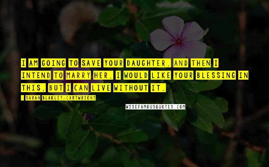 Sarah Blakley-Cartwright Quotes: I am going to save your daughter. And then I intend to marry her. I would like your blessing in this, but I can live without it.