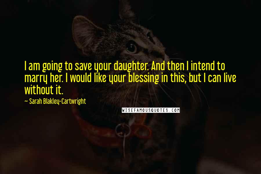 Sarah Blakley-Cartwright Quotes: I am going to save your daughter. And then I intend to marry her. I would like your blessing in this, but I can live without it.