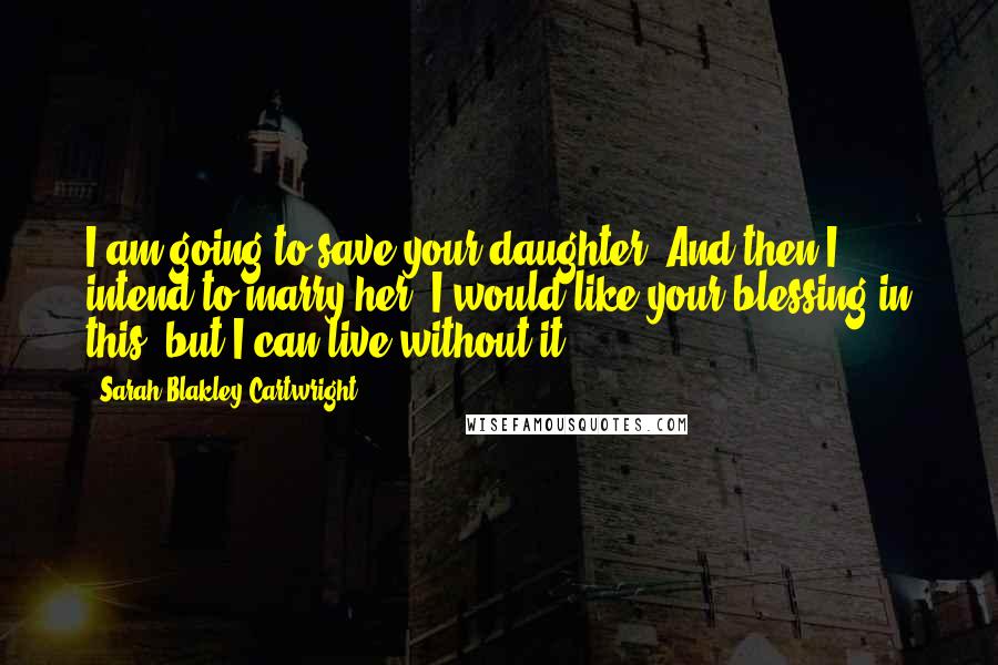 Sarah Blakley-Cartwright Quotes: I am going to save your daughter. And then I intend to marry her. I would like your blessing in this, but I can live without it.