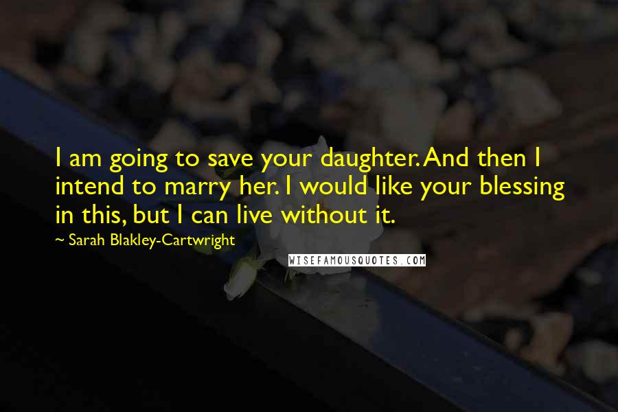 Sarah Blakley-Cartwright Quotes: I am going to save your daughter. And then I intend to marry her. I would like your blessing in this, but I can live without it.