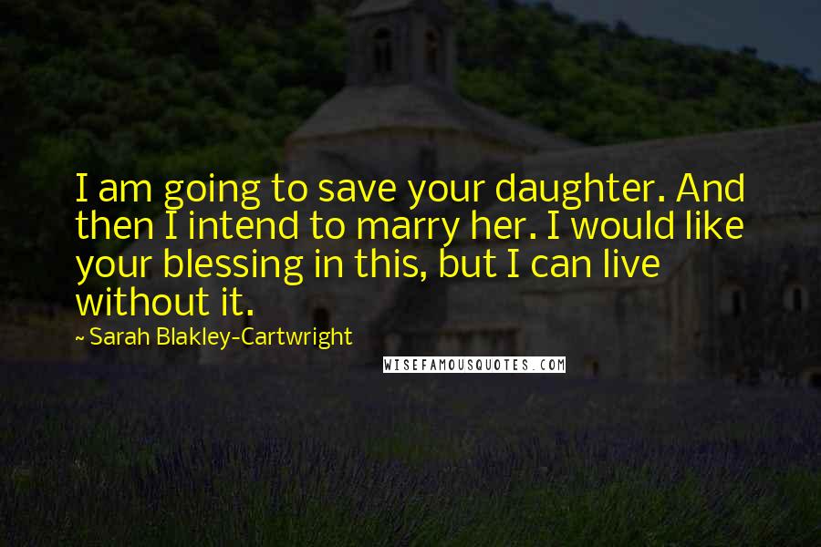 Sarah Blakley-Cartwright Quotes: I am going to save your daughter. And then I intend to marry her. I would like your blessing in this, but I can live without it.