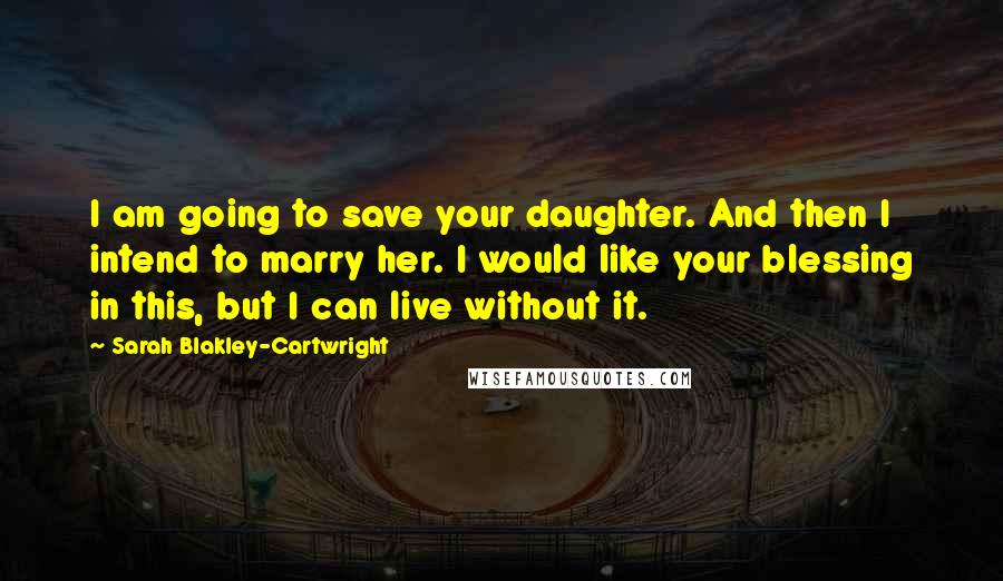 Sarah Blakley-Cartwright Quotes: I am going to save your daughter. And then I intend to marry her. I would like your blessing in this, but I can live without it.