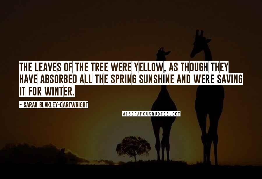 Sarah Blakley-Cartwright Quotes: The leaves of the tree were yellow, as though they have absorbed all the spring sunshine and were saving it for winter.