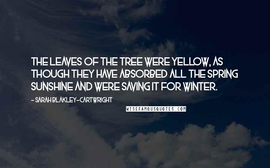 Sarah Blakley-Cartwright Quotes: The leaves of the tree were yellow, as though they have absorbed all the spring sunshine and were saving it for winter.