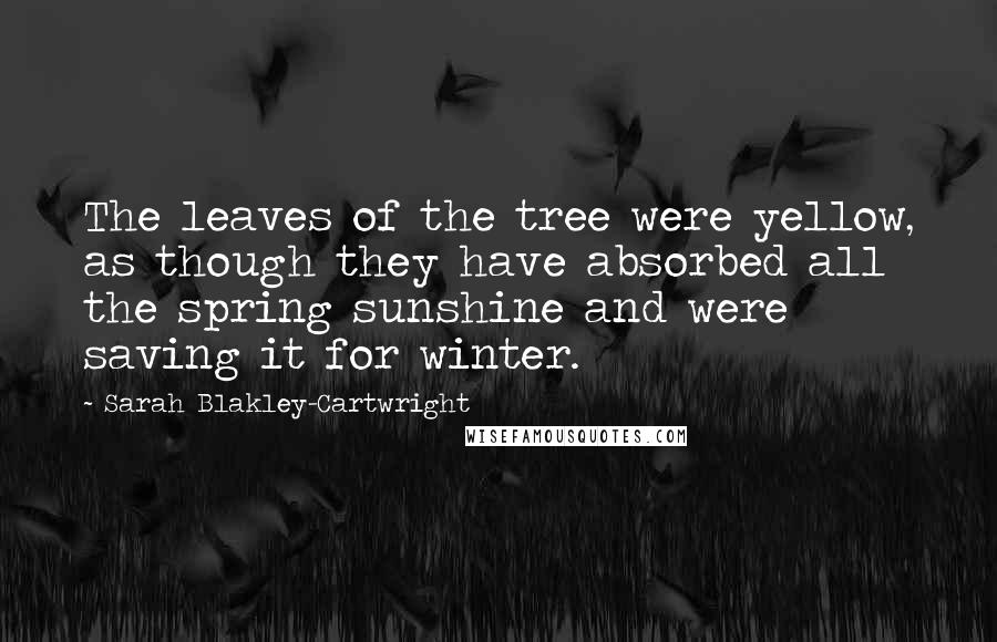 Sarah Blakley-Cartwright Quotes: The leaves of the tree were yellow, as though they have absorbed all the spring sunshine and were saving it for winter.