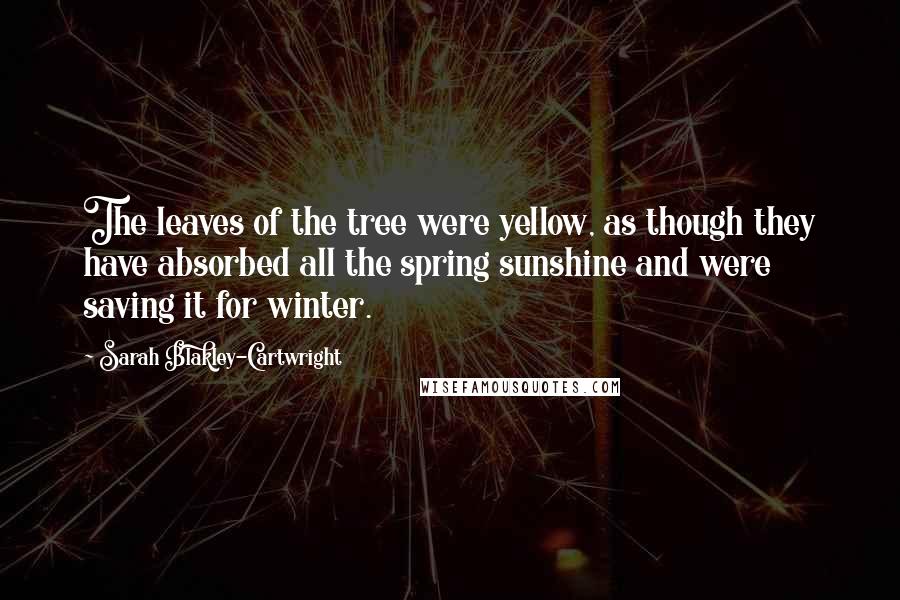 Sarah Blakley-Cartwright Quotes: The leaves of the tree were yellow, as though they have absorbed all the spring sunshine and were saving it for winter.