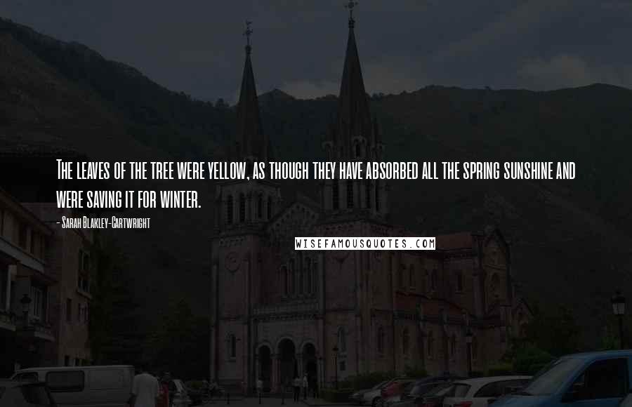 Sarah Blakley-Cartwright Quotes: The leaves of the tree were yellow, as though they have absorbed all the spring sunshine and were saving it for winter.