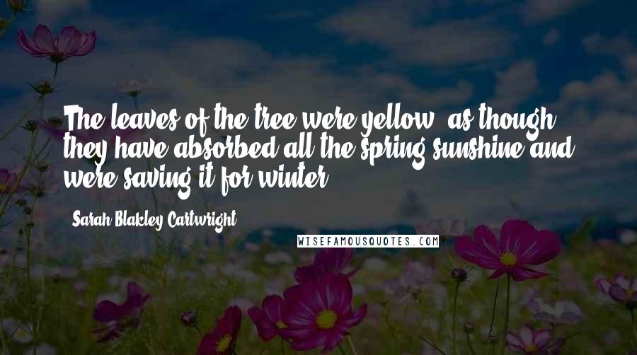 Sarah Blakley-Cartwright Quotes: The leaves of the tree were yellow, as though they have absorbed all the spring sunshine and were saving it for winter.