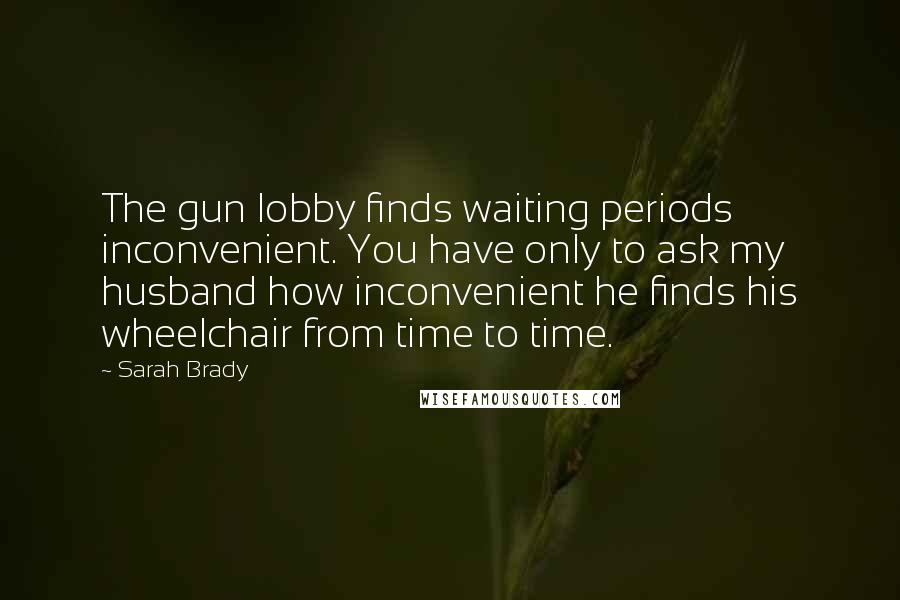 Sarah Brady Quotes: The gun lobby finds waiting periods inconvenient. You have only to ask my husband how inconvenient he finds his wheelchair from time to time.
