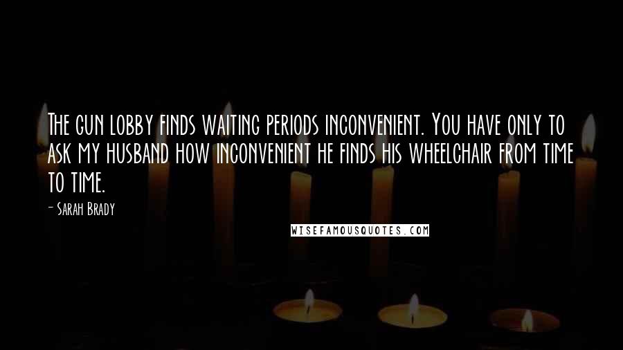 Sarah Brady Quotes: The gun lobby finds waiting periods inconvenient. You have only to ask my husband how inconvenient he finds his wheelchair from time to time.