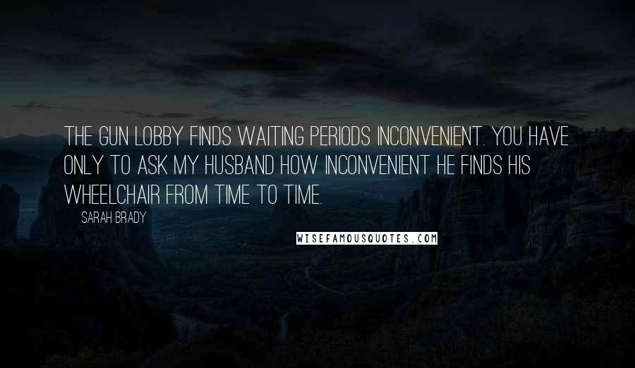 Sarah Brady Quotes: The gun lobby finds waiting periods inconvenient. You have only to ask my husband how inconvenient he finds his wheelchair from time to time.