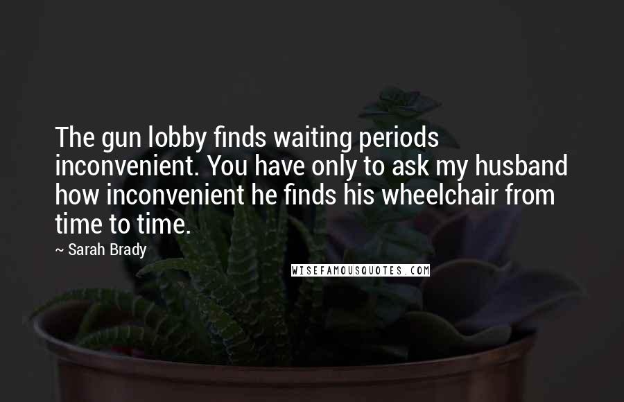 Sarah Brady Quotes: The gun lobby finds waiting periods inconvenient. You have only to ask my husband how inconvenient he finds his wheelchair from time to time.