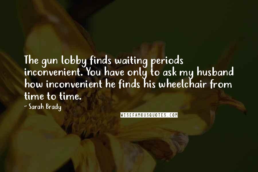 Sarah Brady Quotes: The gun lobby finds waiting periods inconvenient. You have only to ask my husband how inconvenient he finds his wheelchair from time to time.